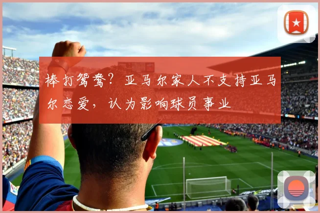 棒打鸳鸯？亚马尔家人不支持亚马尔恋爱，认为影响球员事业
